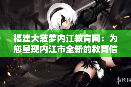 福建大菠蘿內(nèi)江教育網(wǎng)：為您呈現(xiàn)內(nèi)江市全新的教育信息服務(wù)