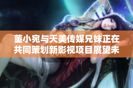 董小宛與天美傳媒兄妹正在共同策劃新影視項(xiàng)目展望未來(lái)