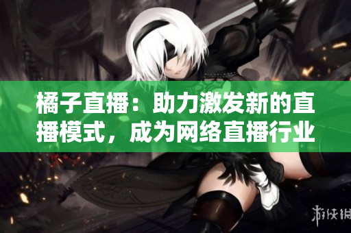 橘子直播：助力激發(fā)新的直播模式，成為網(wǎng)絡(luò)直播行業(yè)的領(lǐng)軍者