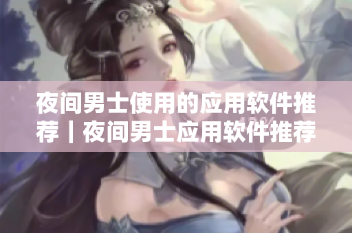 夜間男士使用的應(yīng)用軟件推薦｜夜間男士應(yīng)用軟件推薦｜男士夜間APP分享