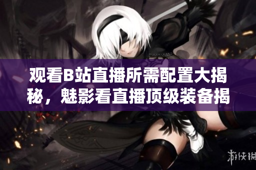 觀看B站直播所需配置大揭秘，魅影看直播頂級裝備揭曉