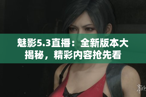 魅影5.3直播：全新版本大揭秘，精彩內(nèi)容搶先看