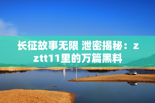 長征故事無限 泄密揭秘：zztt11里的萬篇黑料