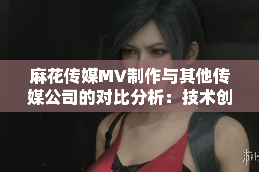 麻花傳媒MV制作與其他傳媒公司的對比分析：技術(shù)創(chuàng)新和創(chuàng)意應(yīng)用的差異