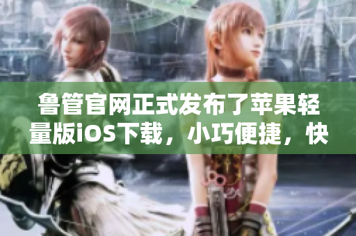 魯管官網(wǎng)正式發(fā)布了蘋果輕量版iOS下載，小巧便捷，快來體驗(yàn)！