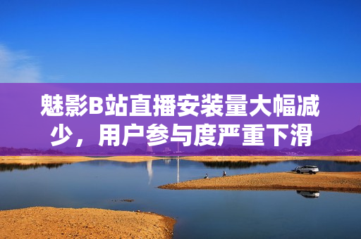 魅影B站直播安裝量大幅減少，用戶參與度嚴(yán)重下滑