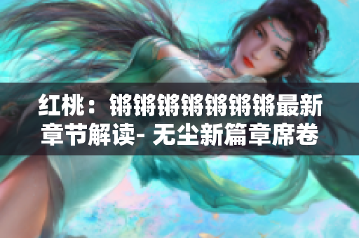 紅桃：鏘鏘鏘鏘鏘鏘鏘最新章節(jié)解讀- 無塵新篇章席卷而來
