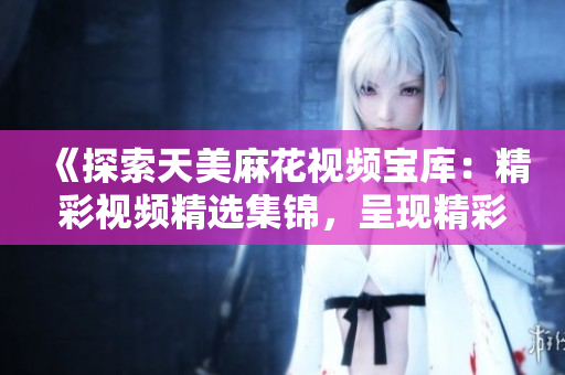 《探索天美麻花視頻寶庫：精彩視頻精選集錦，呈現(xiàn)精彩無限！》