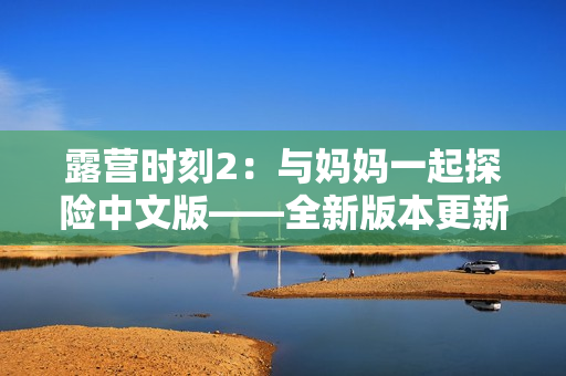 露營時(shí)刻2：與媽媽一起探險(xiǎn)中文版——全新版本更新，更多任務(wù)等你挑戰(zhàn)！