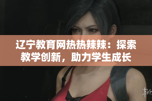 遼寧教育網(wǎng)熱熱辣辣：探索教學(xué)創(chuàng)新，助力學(xué)生成長