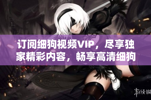 訂閱細(xì)狗視頻VIP，盡享獨(dú)家精彩內(nèi)容，暢享高清細(xì)狗視頻流暢無廣告觀看體驗(yàn)
