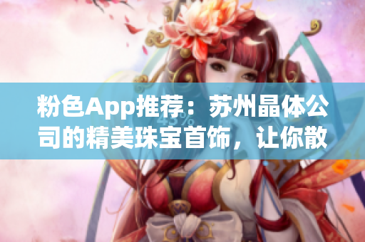 粉色App推薦：蘇州晶體公司的精美珠寶首飾，讓你散發(fā)璀璨光芒