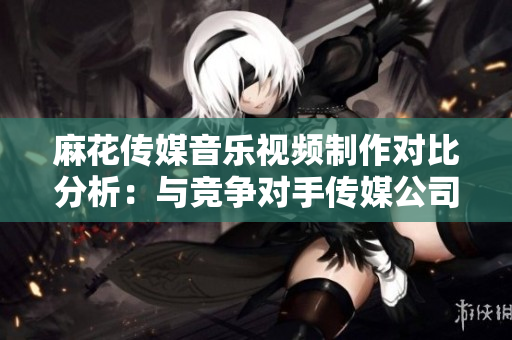 麻花傳媒音樂視頻制作對(duì)比分析：與競(jìng)爭(zhēng)對(duì)手傳媒公司表現(xiàn)相比如何？