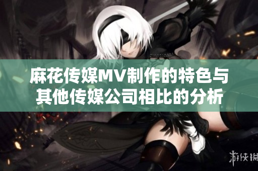 麻花傳媒MV制作的特色與其他傳媒公司相比的分析