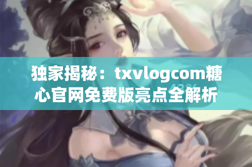 獨(dú)家揭秘：txvlogcom糖心官網(wǎng)免費(fèi)版亮點(diǎn)全解析