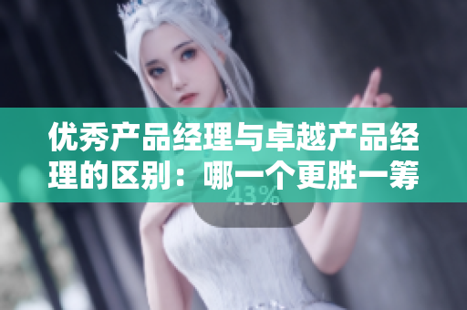 優(yōu)秀產(chǎn)品經(jīng)理與卓越產(chǎn)品經(jīng)理的區(qū)別：哪一個(gè)更勝一籌？
