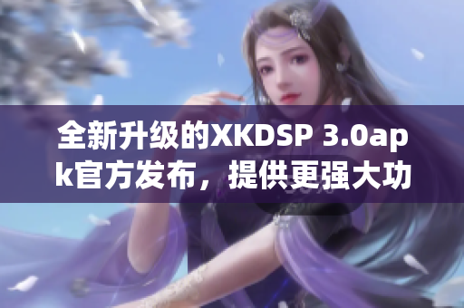 全新升級的XKDSP 3.0apk官方發(fā)布，提供更強大功能
