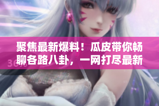 聚焦最新爆料！瓜皮帶你暢聊各路八卦，一網(wǎng)打盡最新熱點(diǎn)！