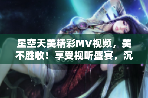 星空天美精彩MV視頻，美不勝收！享受視聽盛宴，沉浸星空奇妙之境。