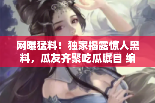 網(wǎng)曝猛料！獨(dú)家揭露驚人黑料，瓜友齊聚吃瓜矚目 編輯者