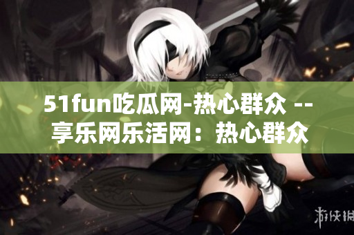 51fun吃瓜網(wǎng)-熱心群眾 -- 享樂網(wǎng)樂活網(wǎng)：熱心群眾的新樂園