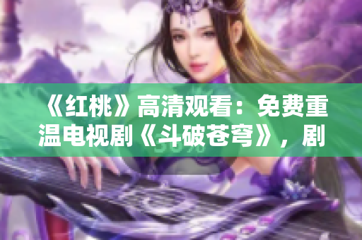 《紅桃》高清觀看：免費重溫電視劇《斗破蒼穹》，劇情精彩不容錯過