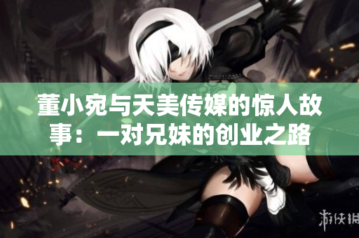 董小宛與天美傳媒的驚人故事：一對兄妹的創(chuàng)業(yè)之路