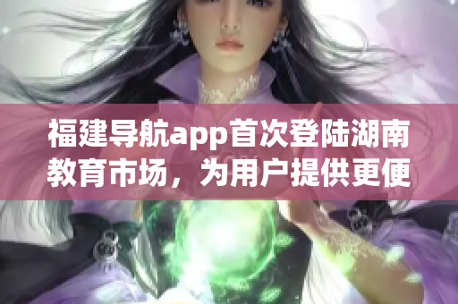 福建導(dǎo)航app首次登陸湖南教育市場，為用戶提供更便捷的出行服務(wù)