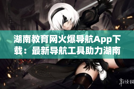 湖南教育網(wǎng)火爆導(dǎo)航App下載：最新導(dǎo)航工具助力湖南教育發(fā)展