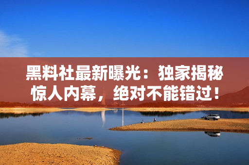 黑料社最新曝光：獨(dú)家揭秘驚人內(nèi)幕，絕對不能錯過！