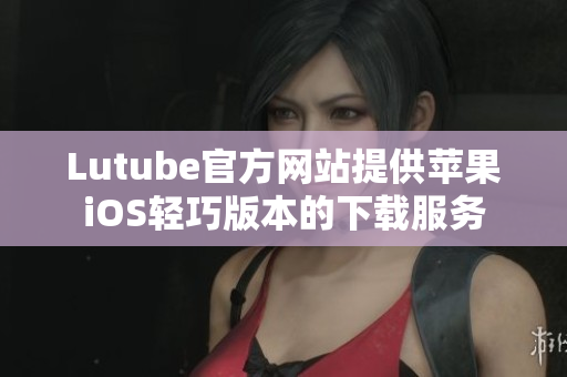 Lutube官方網(wǎng)站提供蘋果iOS輕巧版本的下載服務(wù)