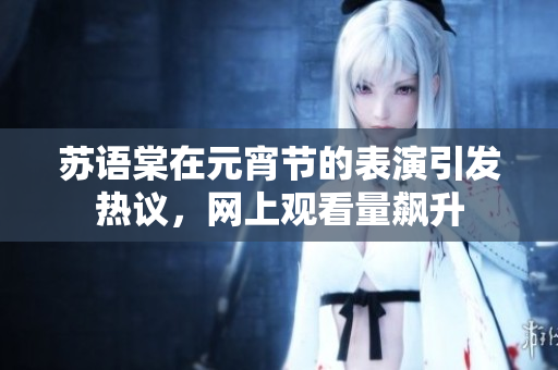 蘇語棠在元宵節(jié)的表演引發(fā)熱議，網(wǎng)上觀看量飆升