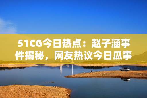 51CG今日熱點(diǎn)：趙子涵事件揭秘，網(wǎng)友熱議今日瓜事