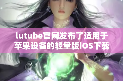 lutube官網(wǎng)發(fā)布了適用于蘋果設(shè)備的輕量版iOS下載，體驗(yàn)更輕盈更暢快