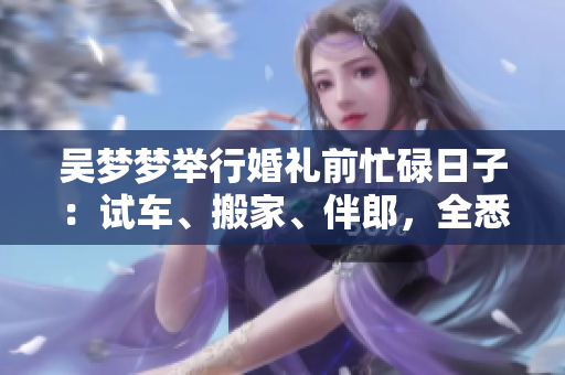 吳夢(mèng)夢(mèng)舉行婚禮前忙碌日子：試車、搬家、伴郎，全悉心準(zhǔn)備