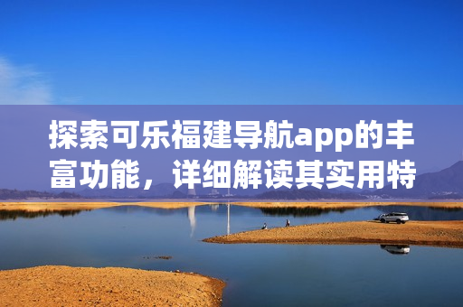 探索可樂(lè)福建導(dǎo)航app的豐富功能，詳細(xì)解讀其實(shí)用特性