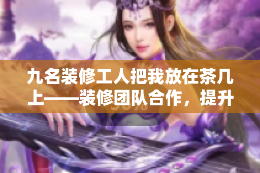 九名裝修工人把我放在茶幾上——裝修團(tuán)隊(duì)合作，提升家居美感