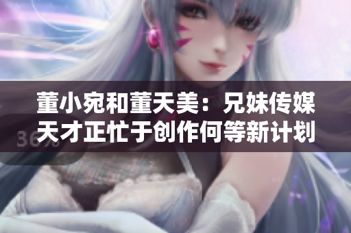 董小宛和董天美：兄妹傳媒天才正忙于創(chuàng)作何等新計(jì)劃？