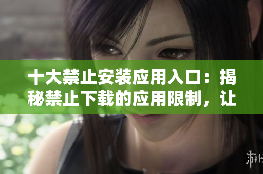 十大禁止安裝應(yīng)用入口：揭秘禁止下載的應(yīng)用限制，讓你的手機(jī)更安全