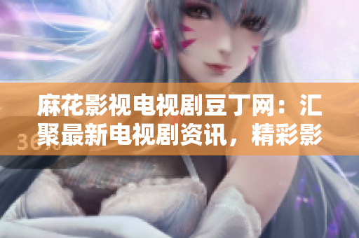 麻花影視電視劇豆丁網(wǎng)：匯聚最新電視劇資訊，精彩影視內(nèi)容不容錯過
