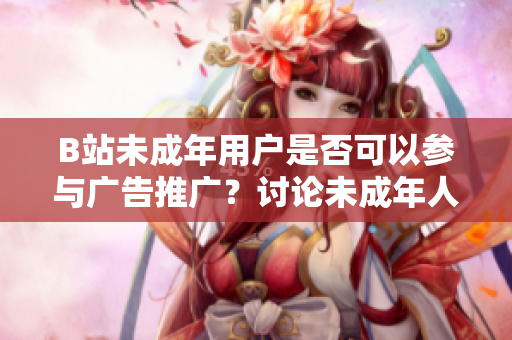 B站未成年用戶(hù)是否可以參與廣告推廣？討論未成年人在B站接廣告的條件及限制
