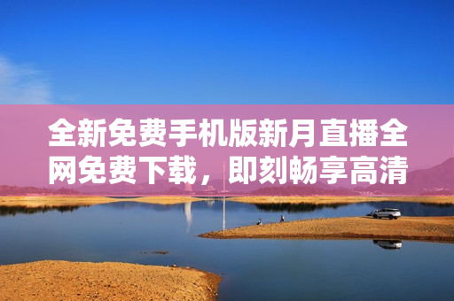 全新免費(fèi)手機(jī)版新月直播全網(wǎng)免費(fèi)下載，即刻暢享高清直播體驗(yàn)