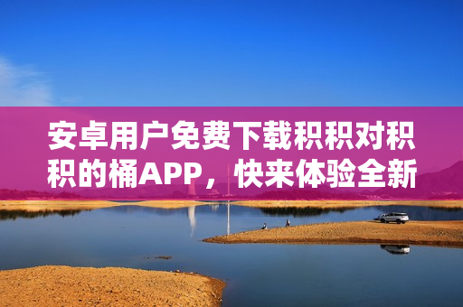 安卓用戶免費(fèi)下載積積對(duì)積積的桶APP，快來(lái)體驗(yàn)全新的積分收集方式