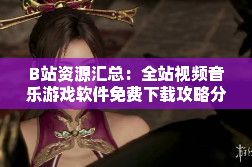 B站資源匯總：全站視頻音樂游戲軟件免費(fèi)下載攻略分享