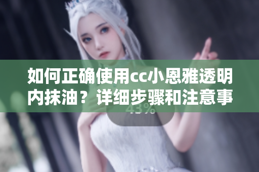 如何正確使用cc小恩雅透明內(nèi)抹油？詳細(xì)步驟和注意事項(xiàng)分享