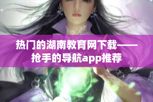 熱門的湖南教育網(wǎng)下載——搶手的導(dǎo)航app推薦