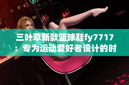 三葉草新款籃球鞋fy7717：專為運(yùn)動(dòng)愛(ài)好者設(shè)計(jì)的時(shí)尚選擇