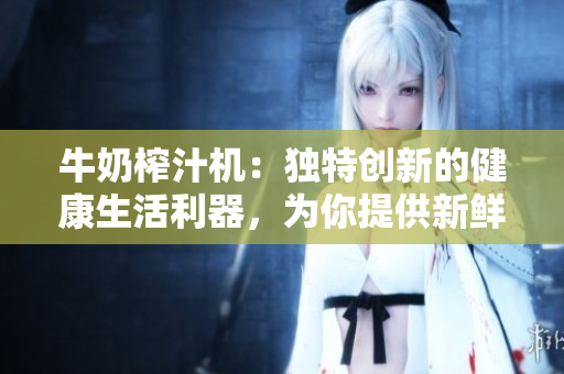 牛奶榨汁機(jī)：獨(dú)特創(chuàng)新的健康生活利器，為你提供新鮮美味的果蔬汁！