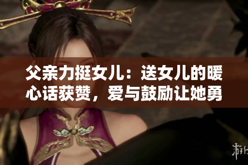 父親力挺女兒：送女兒的暖心話獲贊，愛與鼓勵讓她勇往直前