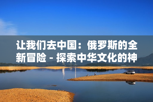 讓我們?nèi)ブ袊?guó)：俄羅斯的全新冒險(xiǎn) - 探索中華文化的神奇世界
